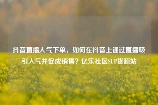 抖音直播人气下单,如何在抖音上通过直播吸引人气并促成销售?亿乐社区SUP货源站