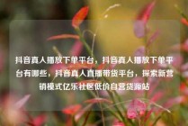 抖音真人播放下单平台，抖音真人播放下单平台有哪些，抖音真人直播带货平台，探索新营销模式亿乐社区低价自营货源站
