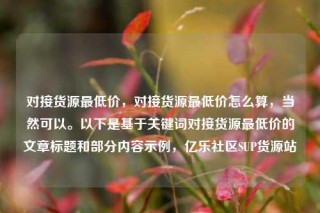 对接货源最低价，对接货源最低价怎么算，当然可以。以下是基于关键词对接货源最低价的文章标题和部分内容示例，亿乐社区SUP货源站