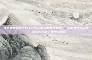 快手免费业务平台,ks24小时自助快手业务 - 快手业务区自助 - b站24小时下单平台网站
