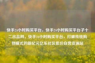 快手24小时购买平台,快手24小时购买平台子十二出品网,快手24小时购买平台,打破传统购物模式的新纪元亿乐社区低价自营货源站