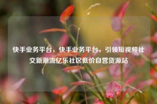 快手业务平台,快手业务平台,引领短视频社交新潮流亿乐社区低价自营货源站