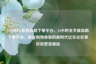 24小时dy业务自助下单平台,24小时全天候自助下单平台,简化购物体验的新时代亿乐社区低价自营货源站