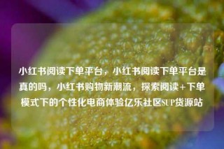 小红书阅读下单平台,小红书阅读下单平台是真的吗,小红书购物新潮流,探索阅读+下单模式下的个性化电商体验亿乐社区SUP货源站