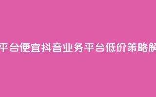 抖音业务平台便宜 - 抖音业务平台低价策略解析~