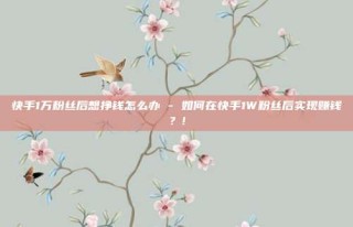 快手1万粉丝后想挣钱怎么办 - 如何在快手1W粉丝后实现赚钱？!