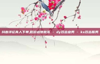抖音评论真人下单,低价点赞批发 - dy双击业务 - ks双击服务