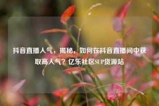 抖音直播人气,揭秘,如何在抖音直播间中获取高人气?亿乐社区SUP货源站