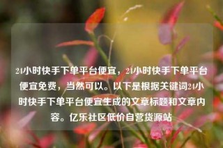24小时快手下单平台便宜，24小时快手下单平台便宜免费，当然可以。以下是根据关键词24小时快手下单平台便宜生成的文章标题和文章内容。亿乐社区低价自营货源站