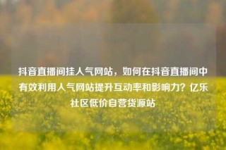 抖音直播间挂人气网站,如何在抖音直播间中有效利用人气网站提升互动率和影响力?亿乐社区低价自营货源站