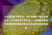 小红书业务下单平台，小红书业务下单平台是什么，小红书业务下单平台，一站式购物体验与高效管理的秘密武器亿乐社区低价自营货源站