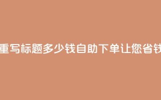 ks自助下单便宜 - 重写标题 多少钱？ks自助下单让您省钱又放心！~