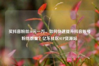 买抖音粉丝10元一万,如何快速提升抖音账号粉丝数量?亿乐社区SUP货源站