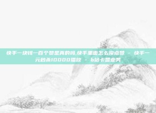 快手一块钱一百个赞是真的吗,快手里面怎么没点赞 - 快手一元秒杀10000播放 - b站卡盟业务