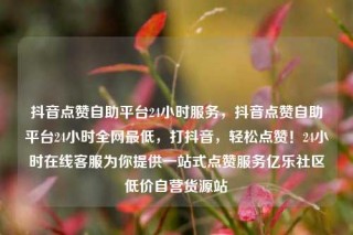 抖音点赞自助平台24小时服务，抖音点赞自助平台24小时全网最低，打抖音，轻松点赞！24小时在线客服为你提供一站式点赞服务亿乐社区低价自营货源站