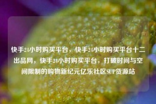 快手24小时购买平台,快手24小时购买平台十二出品网,快手24小时购买平台,打破时间与空间限制的购物新纪元亿乐社区SUP货源站