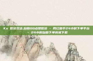 Ks 低价双击,自助QQ点赞低价 - 网红助手24小时下单平台 - 24小时自助下单商城下载