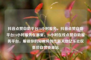 抖音点赞自助平台24小时服务,抖音点赞自助平台24小时服务在哪里,24小时在线点赞自助服务平台,解锁你的短视频创作新天地亿乐社区低价自营货源站