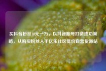 买抖音粉丝10元一万,以抖音账号打造成功策略,从购买粉丝入手亿乐社区低价自营货源站