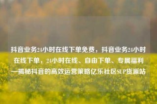 抖音业务24小时在线下单免费,抖音业务24小时在线下单,24小时在线、自由下单、专属福利—揭秘抖音的高效运营策略亿乐社区SUP货源站