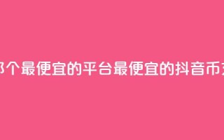 充值抖音币那个最便宜的平台(最便宜的抖音币充值平台推荐)