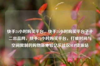 快手24小时购买平台,快手24小时购买平台子十二出品网,快手24小时购买平台,打破时间与空间限制的购物新体验亿乐社区SUP货源站