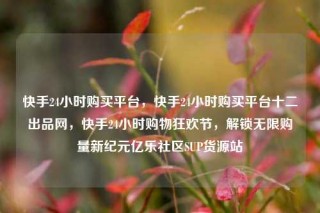 快手24小时购买平台,快手24小时购买平台十二出品网,快手24小时购物狂欢节,解锁无限购量新纪元亿乐社区SUP货源站