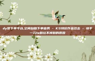 dy赞下单平台,空间自助下单业务 - KS特价作品双击 - 快手一元1w粉丝不掉粉的原因