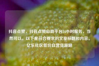 抖音点赞,抖音点赞自助平台24小时服务,当然可以。以下是符合要求的文章标题和内容。亿乐社区低价自营货源站