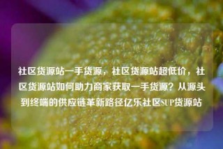社区货源站一手货源,社区货源站超低价,社区货源站如何助力商家获取一手货源?从源头到终端的供应链革新路径亿乐社区SUP货源站