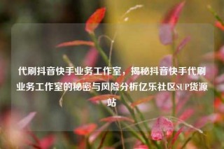 代刷抖音快手业务工作室,揭秘抖音快手代刷业务工作室的秘密与风险分析亿乐社区SUP货源站