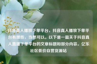 抖音真人播放下单平台,抖音真人播放下单平台有哪些,当然可以。以下是一篇关于抖音真人直播下单平台的文章标题和部分内容。亿乐社区低价自营货源站