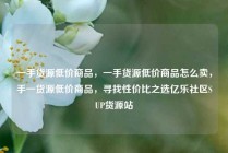 一手货源低价商品,一手货源低价商品怎么卖,手一货源低价商品,寻找性价比之选亿乐社区SUP货源站