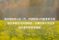 买抖音粉丝10元一万,抖音粉丝10万能卖多少钱,轻松获取百万抖音粉丝,只需付出十元亿乐社区低价自营货源站