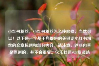 小红书粉丝,小红书粉丝怎么移除掉,当然可以!以下是一个基于您提供的关键词小红书粉丝的文章标题和部分内容。请注意,这些内容是原创的,并不会重复。亿乐社区SUP货源站