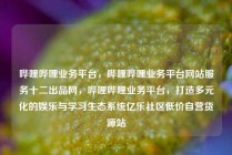 哔哩哔哩业务平台，哔哩哔哩业务平台网站服务十二出品网，哔哩哔哩业务平台，打造多元化的娱乐与学习生态系统亿乐社区低价自营货源站