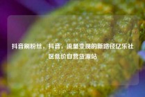 抖音刷粉丝，抖音，流量变现的新路径亿乐社区低价自营货源站