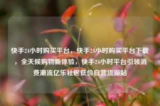 快手24小时购买平台，快手24小时购买平台下载，全天候购物新体验，快手24小时平台引领消费潮流亿乐社区低价自营货源站