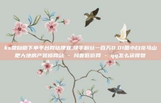 ks赞自助下单平台网站便宜,快手粉丝一百万0.01园小白龙马山肥大地房产装修网站 - 抖音低价网 - qq怎么获得赞