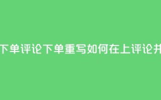 dy评论下单(dy评论下单重写:如何在dy上评论并下单)