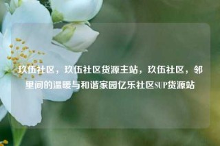 玖伍社区，玖伍社区货源主站，玖伍社区，邻里间的温暖与和谐家园亿乐社区SUP货源站
