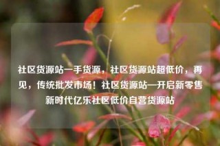 社区货源站一手货源,社区货源站超低价,再见,传统批发市场!社区货源站—开启新零售新时代亿乐社区低价自营货源站