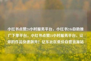 小红书点赞24小时服务平台,小红书24h自助推广下单平台,小红书点赞24小时服务平台,让你的作品快速飙升!亿乐社区低价自营货源站