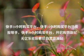 快手24小时购买平台,快手24小时购买平台马线报帮手,快手24小时购买平台,开启购物新纪元亿乐社区低价自营货源站