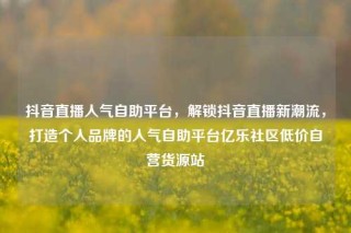 抖音直播人气自助平台,解锁抖音直播新潮流,打造个人品牌的人气自助平台亿乐社区低价自营货源站