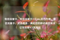 电信流量卡，电信流量卡19元200g官方办理，电信流量卡，灵活便捷，满足您的移动通信需求亿乐社区SUP货源站