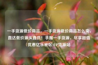 一手货源低价商品,一手货源低价商品怎么卖,直达低价源头直供!手握一手货源,尽享超值优惠亿乐社区SUP货源站