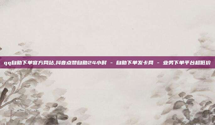 qq自助下单官方网站,抖音点赞自助24小时 - 自助下单发卡网 业务下单平台超低价  第1张