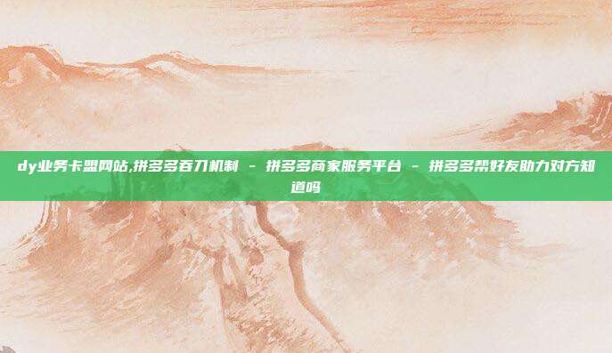 dy业务卡盟网站,拼多多吞刀机制 - 拼多多商家服务平台 拼多多帮好友助力对方知道吗  第1张