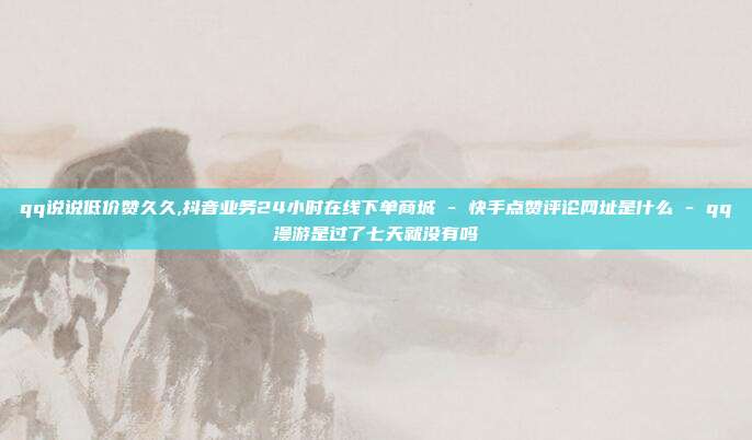 qq说说低价赞久久,抖音业务24小时在线下单商城 - 快手点赞评论网址是什么 qq漫游是过了七天就没有吗  第1张